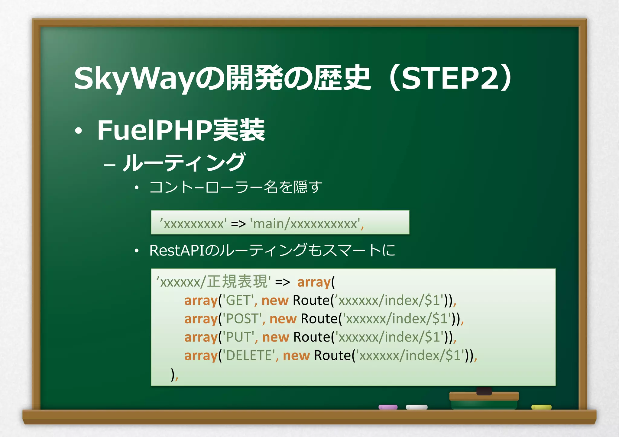 •  FuelPHP実装
–  ルーティング
•  コント­−ローラー名を隠す
•  RestAPIのルーティングもスマートに
SkyWayの開発の歴史（STEP2）
	
  ’xxxxxxxxx'	
  =>	
  'main/xxxxxxxxxx',	
’xxxxxx/正規表現'	
  =>	
  	
  array(	
  
	
  	
  	
  	
  	
  	
  	
  	
  array('GET',	
  new	
  Route(’xxxxxx/index/$1')),	
  
	
  	
  	
  	
  	
  	
  	
  	
  array('POST',	
  new	
  Route('xxxxxx/index/$1')),	
  
	
  	
  	
  	
  	
  	
  	
  	
  array('PUT',	
  new	
  Route('xxxxxx/index/$1')),	
  
	
  	
  	
  	
  	
  	
  	
  	
  array('DELETE',	
  new	
  Route('xxxxxx/index/$1')),	
  
	
  	
  	
  	
  ),	
 