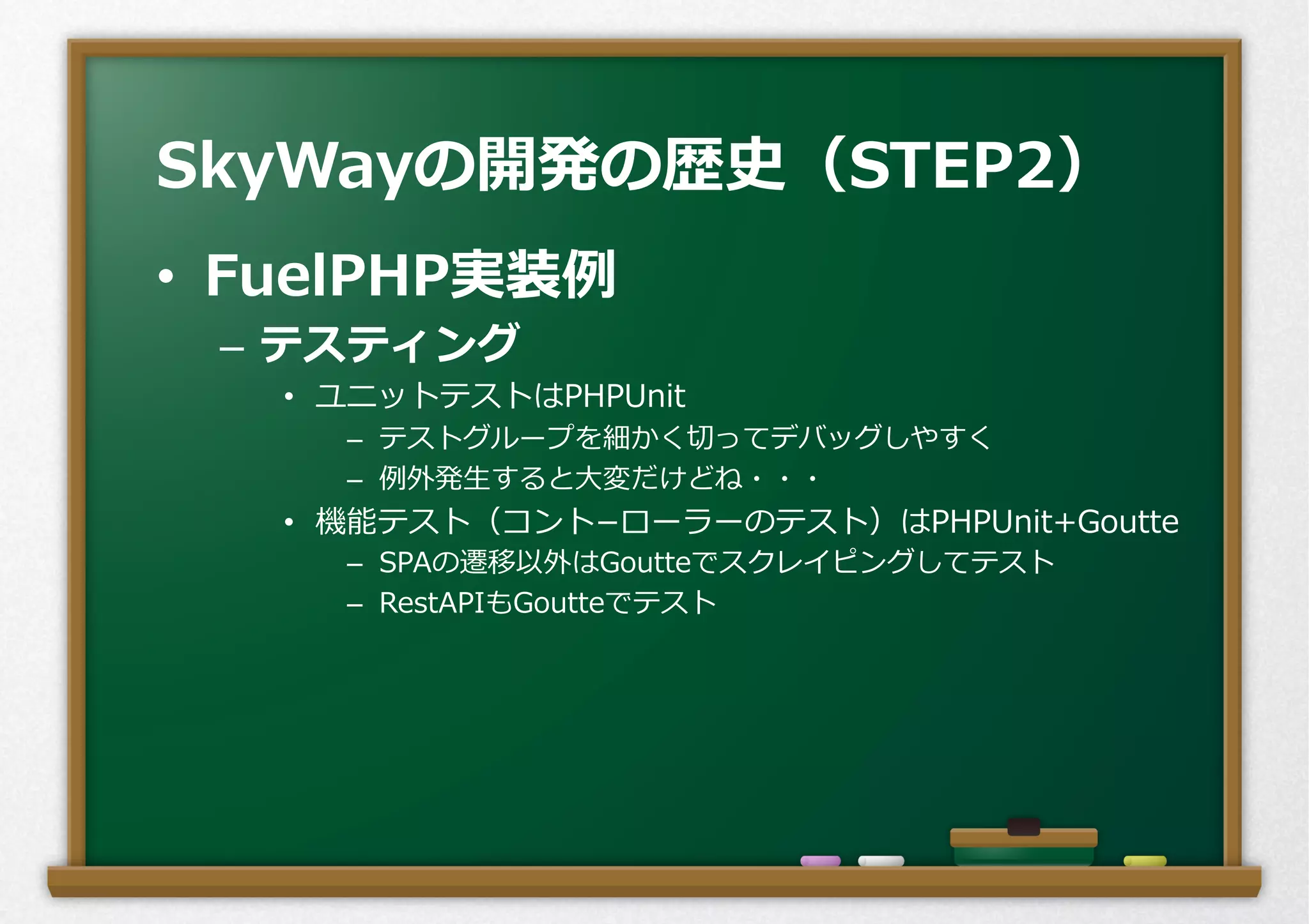 •  FuelPHP実装例例
–  テスティング
•  ユニットテストはPHPUnit
–  テストグループを細かく切切ってデバッグしやすく
–  例例外発⽣生すると⼤大変だけどね・・・
•  機能テスト（コント­−ローラーのテスト）はPHPUnit+Goutte
–  SPAの遷移以外はGoutteでスクレイピングしてテスト
–  RestAPIもGoutteでテスト
SkyWayの開発の歴史（STEP2）
 
