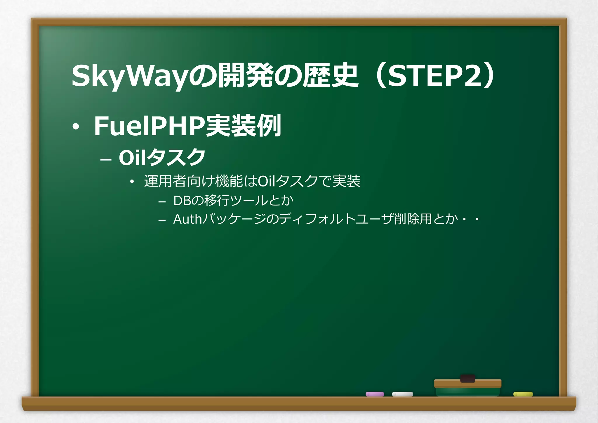 •  FuelPHP実装例例
–  Oilタスク
•  運⽤用者向け機能はOilタスクで実装
–  DBの移⾏行行ツールとか
–  Authパッケージのディフォルトユーザ削除⽤用とか・・
SkyWayの開発の歴史（STEP2）
 