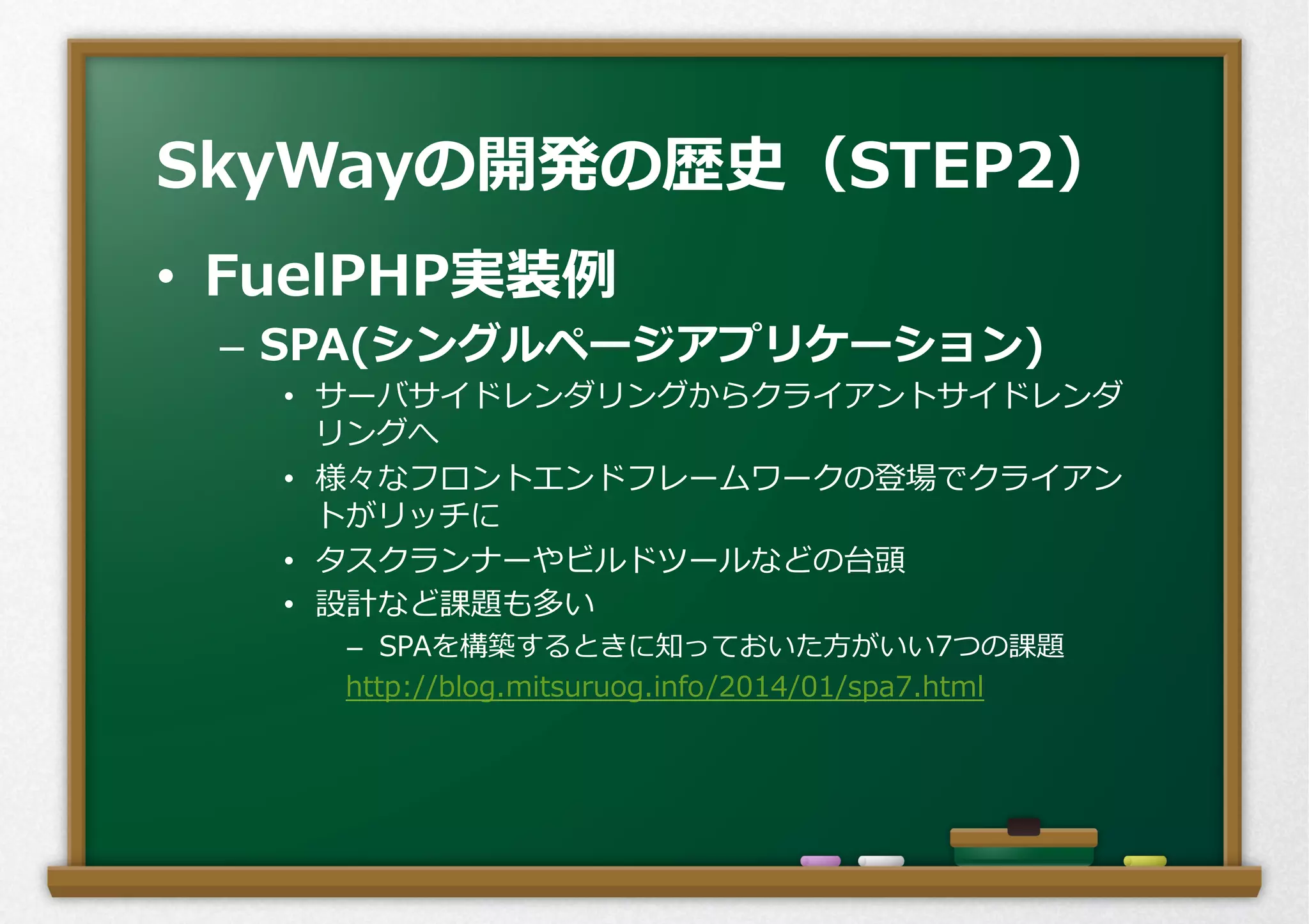 •  FuelPHP実装例例
–  SPA(シングルページアプリケーション)
•  サーバサイドレンダリングからクライアントサイドレンダ
リングへ
•  様々なフロントエンドフレームワークの登場でクライアン
トがリッチに
•  タスクランナーやビルドツールなどの台頭
•  設計など課題も多い
–  SPAを構築するときに知っておいた⽅方がいい7つの課題 　 　
http://blog.mitsuruog.info/2014/01/spa7.html
SkyWayの開発の歴史（STEP2）
 