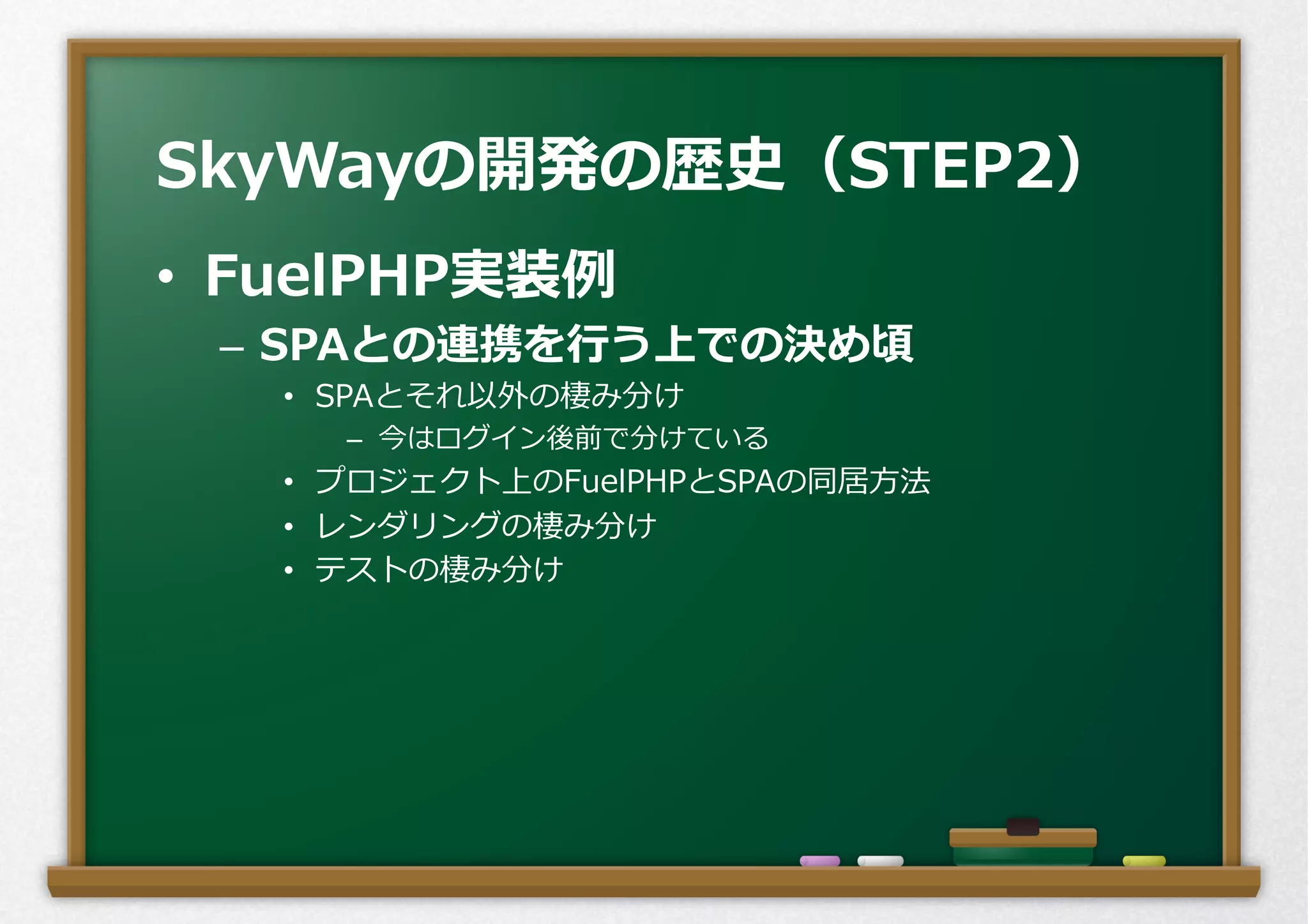 •  FuelPHP実装例例
–  SPAとの連携を⾏行行う上での決め頃
•  SPAとそれ以外の棲み分け
–  今はログイン後前で分けている
•  プロジェクト上のFuelPHPとSPAの同居⽅方法
•  レンダリングの棲み分け
•  テストの棲み分け
SkyWayの開発の歴史（STEP2）
 