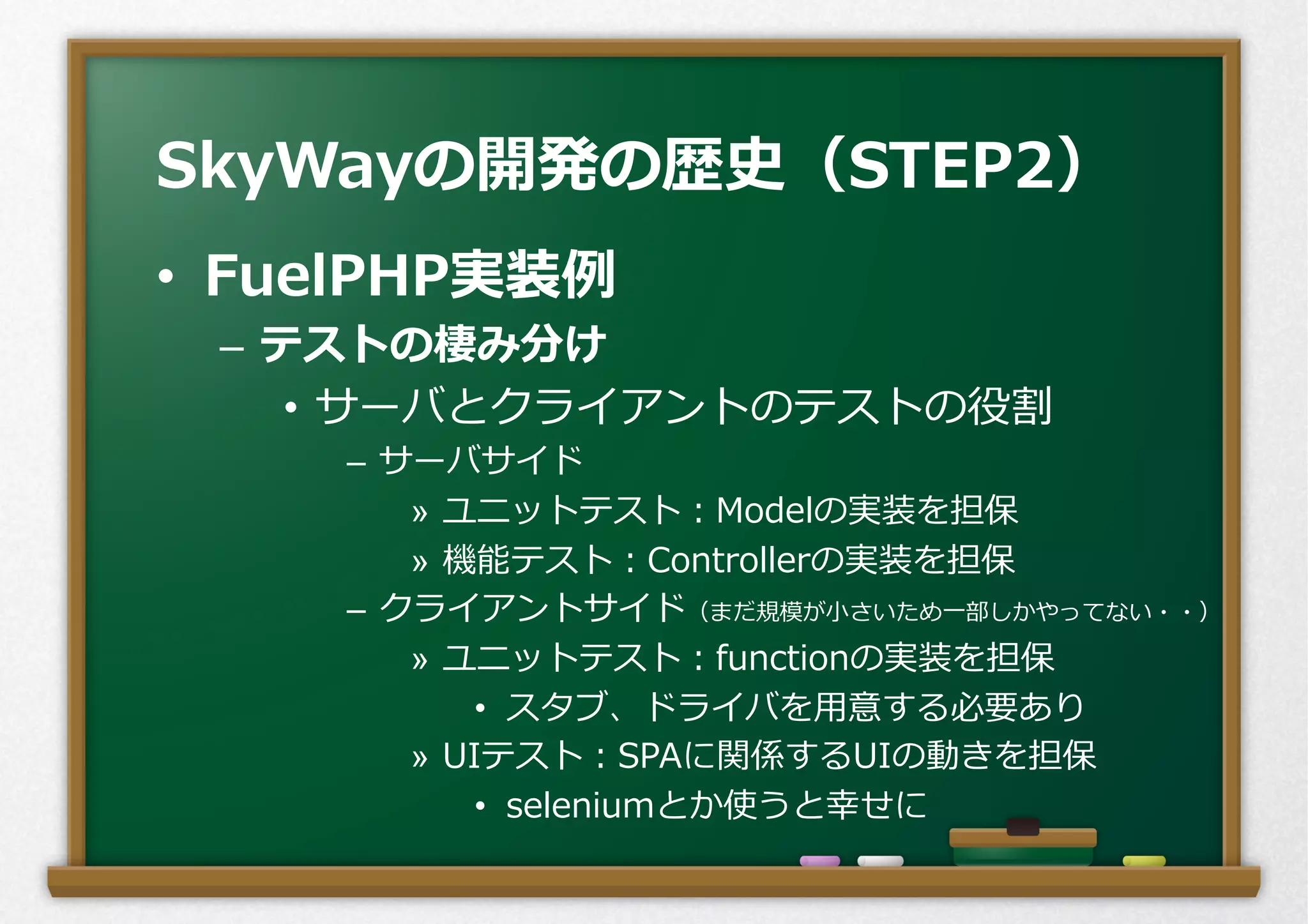 •  FuelPHP実装例例
–  テストの棲み分け
•  サーバとクライアントのテストの役割
–  サーバサイド
»  ユニットテスト：Modelの実装を担保
»  機能テスト：Controllerの実装を担保
–  クライアントサイド（まだ規模が⼩小さいため⼀一部しかやってない・・）
»  ユニットテスト：functionの実装を担保
•  スタブ、ドライバを⽤用意する必要あり
»  UIテスト：SPAに関係するUIの動きを担保
•  seleniumとか使うと幸せに
SkyWayの開発の歴史（STEP2）
 