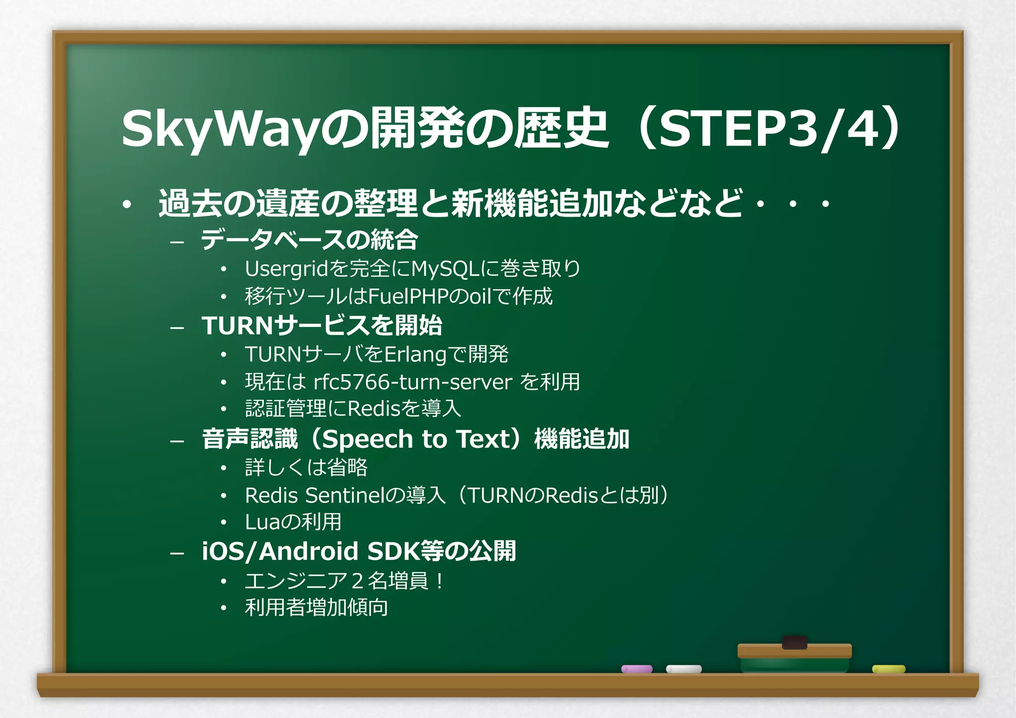 •  過去の遺産の整理理と新機能追加などなど・・・
–  データベースの統合
•  Usergridを完全にMySQLに巻き取り
•  移⾏行行ツールはFuelPHPのoilで作成
–  TURNサービスを開始
•  TURNサーバをErlangで開発
•  現在は  rfc5766-‐‑‒turn-‐‑‒server  を利利⽤用
•  認証管理理にRedisを導⼊入
–  ⾳音声認識識（Speech  to  Text）機能追加
•  詳しくは省省略略
•  Redis  Sentinelの導⼊入（TURNのRedisとは別）
•  Luaの利利⽤用
–  iOS/Android  SDK等の公開
•  エンジニア２名増員！
•  利利⽤用者増加傾向
SkyWayの開発の歴史（STEP3/4）
 