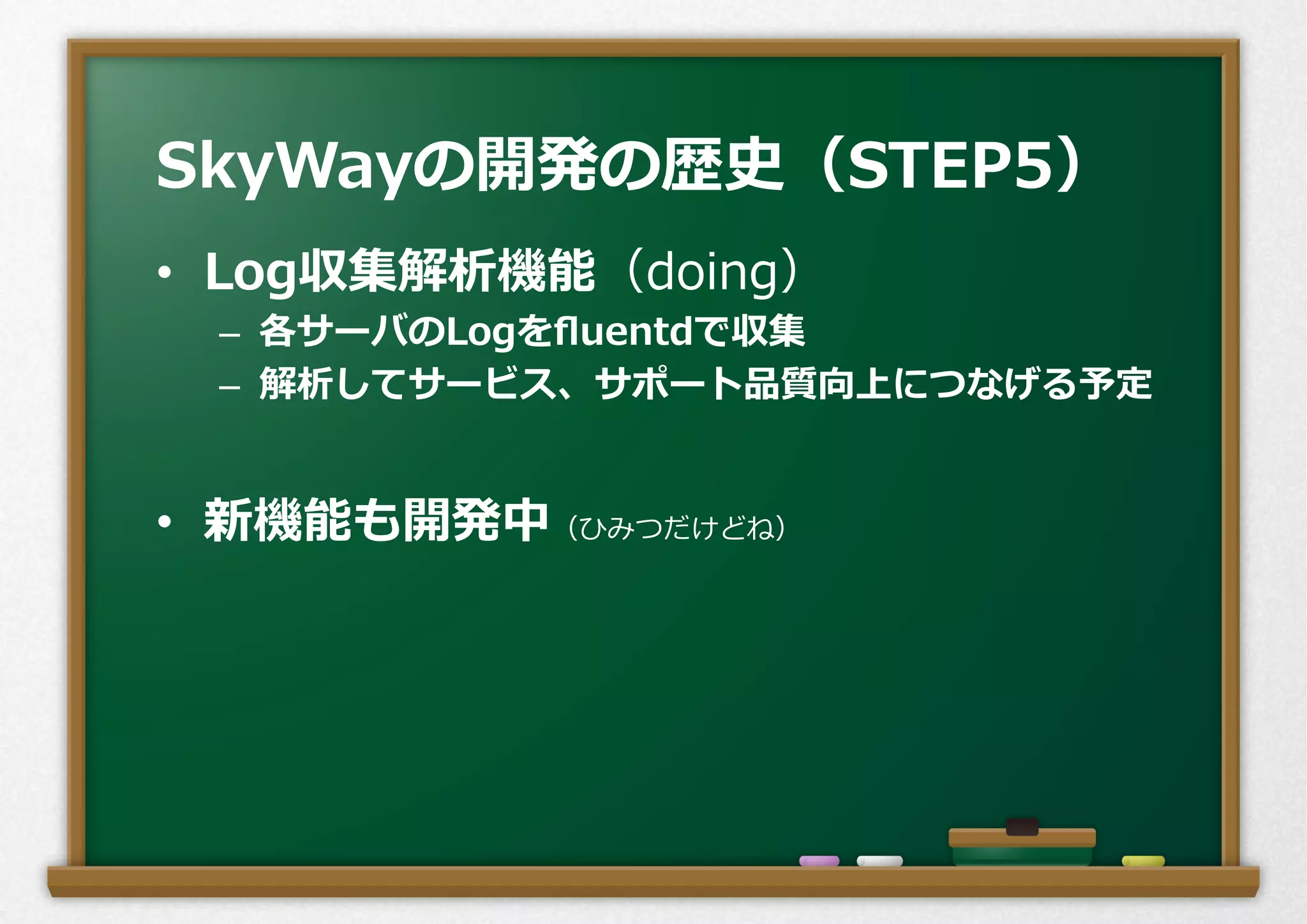 •  Log収集解析機能（doing）
–  各サーバのLogをﬂuentdで収集
–  解析してサービス、サポート品質向上につなげる予定
•  新機能も開発中（ひみつだけどね）
SkyWayの開発の歴史（STEP5）
 