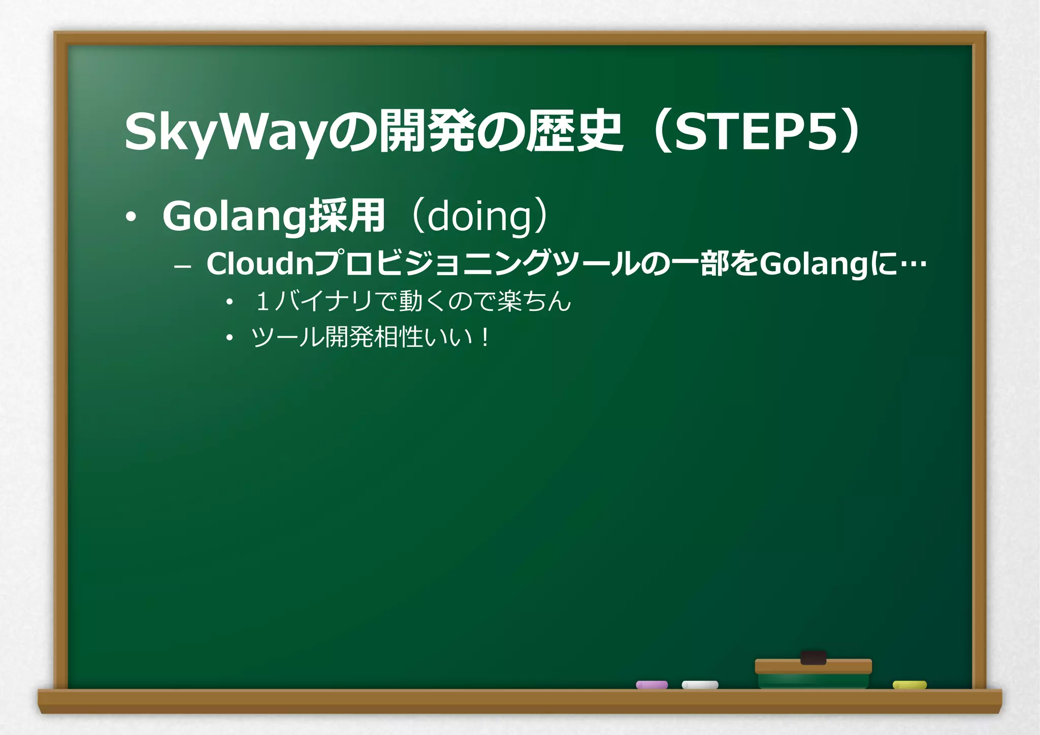 •  Golang採⽤用（doing）
–  Cloudnプロビジョニングツールの⼀一部をGolangに…
•  １バイナリで動くので楽ちん
•  ツール開発相性いい！
SkyWayの開発の歴史（STEP5）
 