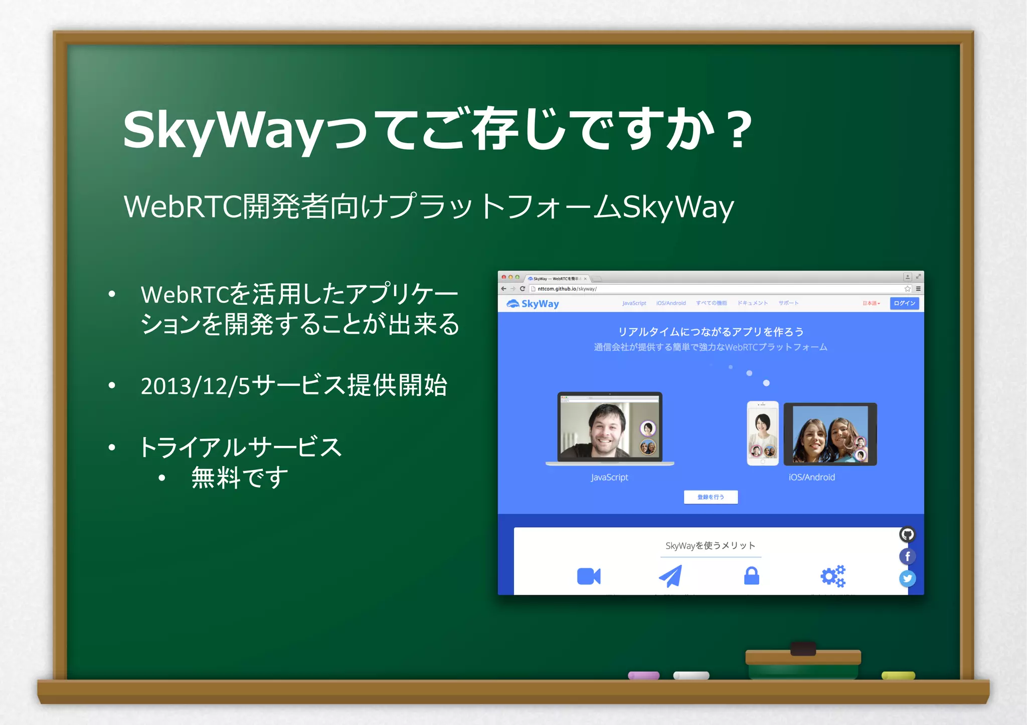 SkyWayってご存じですか？
WebRTC開発者向けプラットフォームSkyWay
•  WebRTCを活用したアプリケー
ションを開発することが出来る	
  
•  2013/12/5サービス提供開始	
  
•  トライアルサービス	
  
•  無料です	
  
 