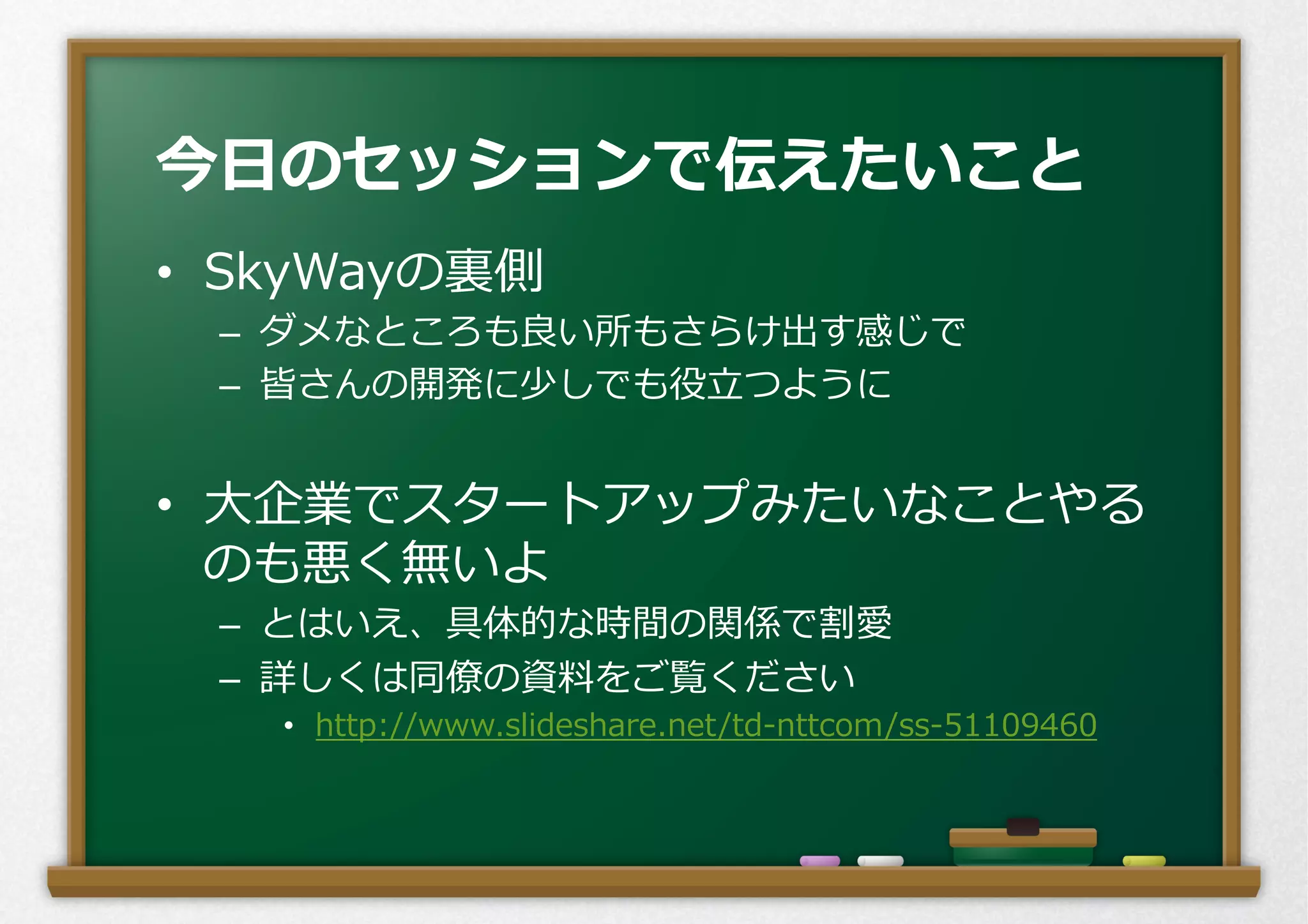 •  SkyWayの裏裏側
–  ダメなところも良良い所もさらけ出す感じで
–  皆さんの開発に少しでも役⽴立立つように
•  ⼤大企業でスタートアップみたいなことやる
のも悪く無いよ
–  とはいえ、具体的な時間の関係で割愛
–  詳しくは同僚僚の資料料をご覧ください
•  http://www.slideshare.net/td-‐‑‒nttcom/ss-‐‑‒51109460
今⽇日のセッションで伝えたいこと
 