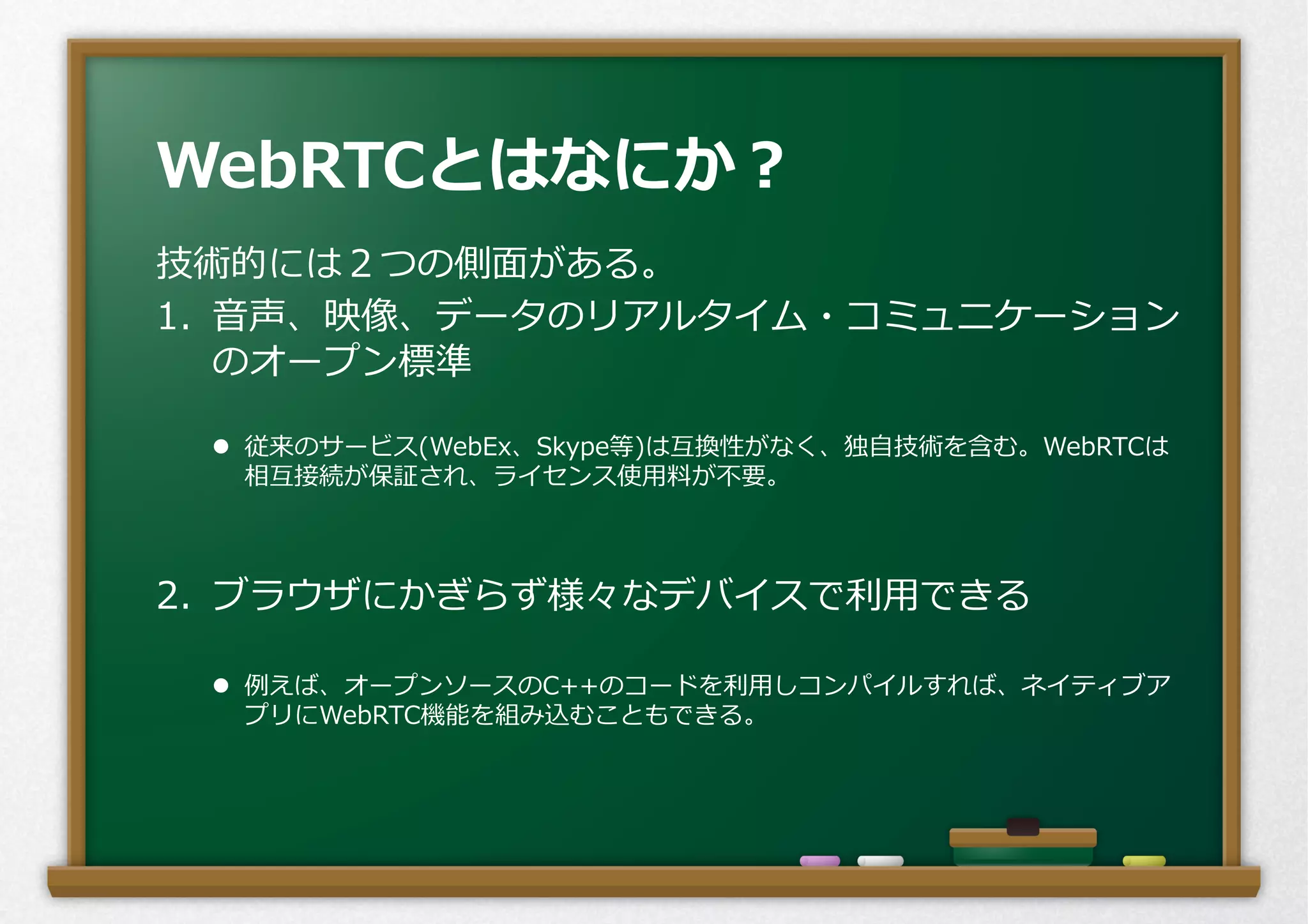 WebRTCとはなにか？
技術的には２つの側⾯面がある。
1.  ⾳音声、映像、データのリアルタイム・コミュニケーション
のオープン標準
l  従来のサービス(WebEx、Skype等)は互換性がなく、独⾃自技術を含む。WebRTCは
相互接続が保証され、ライセンス使⽤用料料が不不要。
2.  ブラウザにかぎらず様々なデバイスで利利⽤用できる
l  例例えば、オープンソースのC++のコードを利利⽤用しコンパイルすれば、ネイティブア
プリにWebRTC機能を組み込むこともできる。
 