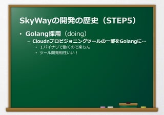 •  Golang採⽤用（doing）
–  Cloudnプロビジョニングツールの⼀一部をGolangに…
•  １バイナリで動くので楽ちん
•  ツール開発相性いい！
SkyWayの開発の歴史（STEP5）
 