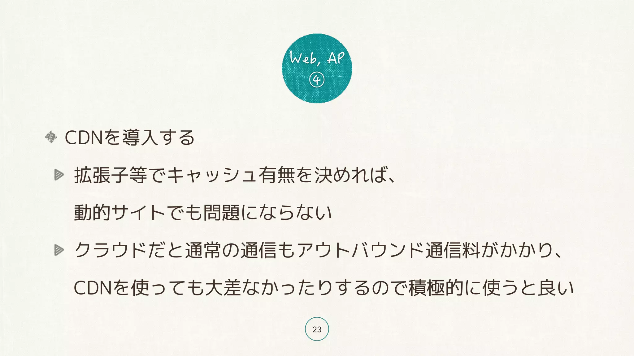 23
CDNを導入する
拡張子等でキャッシュ有無を決めれば、 
動的サイトでも問題にならない
クラウドだと通常の通信もアウトバウンド通信料がかかり、 
CDNを使っても大差なかったりするので積極的に使うと良い
 