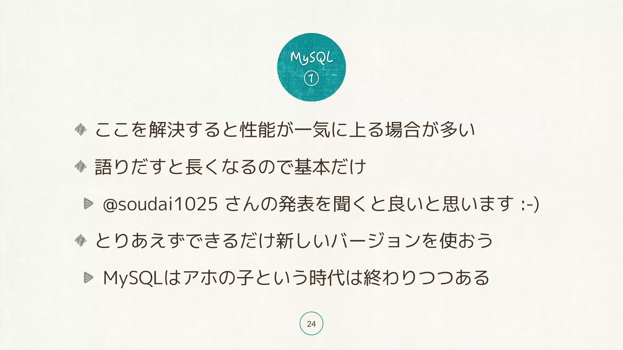 24
ここを解決すると性能が一気に上る場合が多い
語りだすと長くなるので基本だけ
@soudai1025 さんの発表を聞くと良いと思います :-)
とりあえずできるだけ新しいバージョンを使おう
MySQLはアホの子という時代は終わりつつある
 