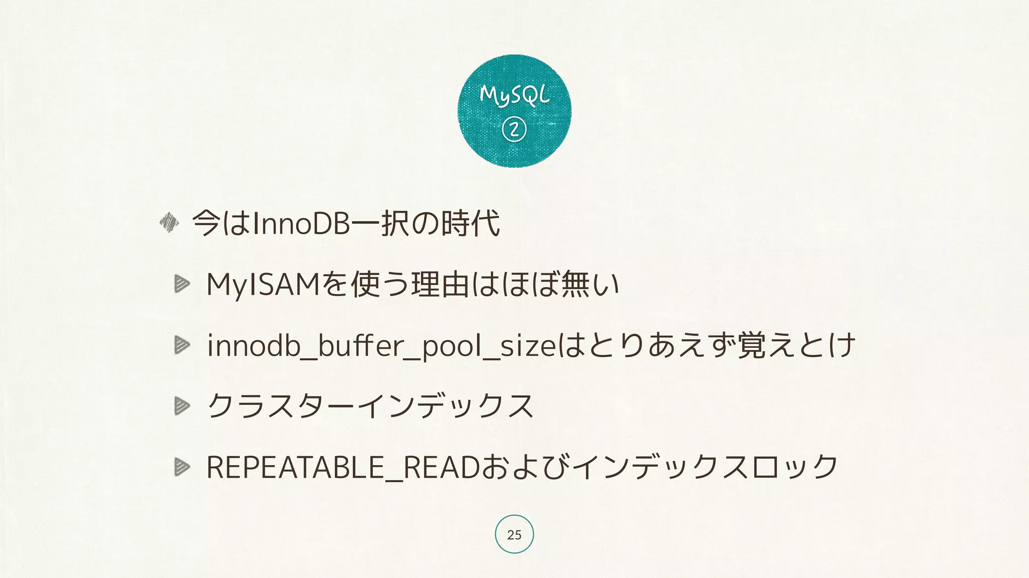 25
今はInnoDB一択の時代
MyISAMを使う理由はほぼ無い
innodb_buﬀer_pool_sizeはとりあえず覚えとけ
クラスターインデックス
REPEATABLE_READおよびインデックスロック
 