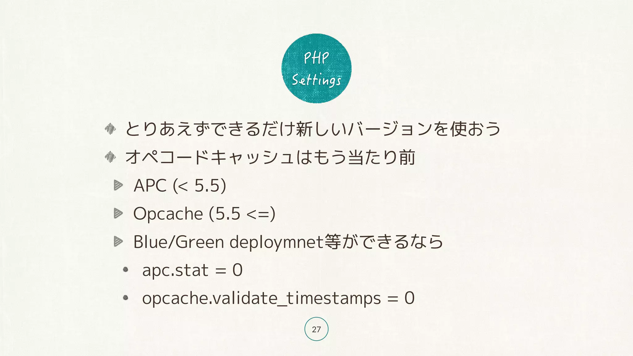 27
とりあえずできるだけ新しいバージョンを使おう
オペコードキャッシュはもう当たり前
APC (< 5.5)
Opcache (5.5 <=)
Blue/Green deploymnet等ができるなら
apc.stat = 0
opcache.validate_timestamps = 0
 