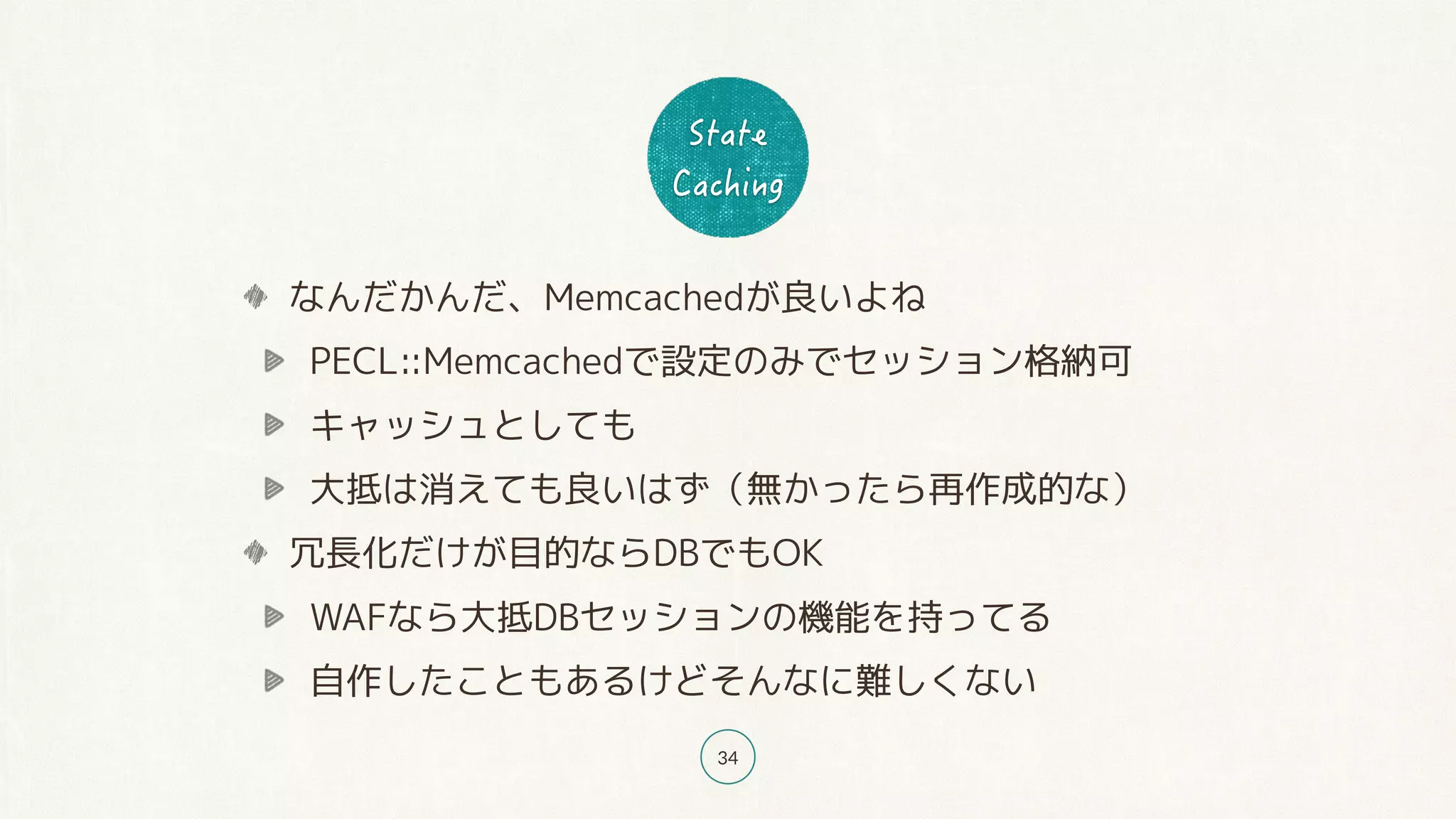 34
なんだかんだ、Memcachedが良いよね
PECL::Memcachedで設定のみでセッション格納可
キャッシュとしても
大抵は消えても良いはず（無かったら再作成的な）
冗長化だけが目的ならDBでもOK
WAFなら大抵DBセッションの機能を持ってる
自作したこともあるけどそんなに難しくない
 