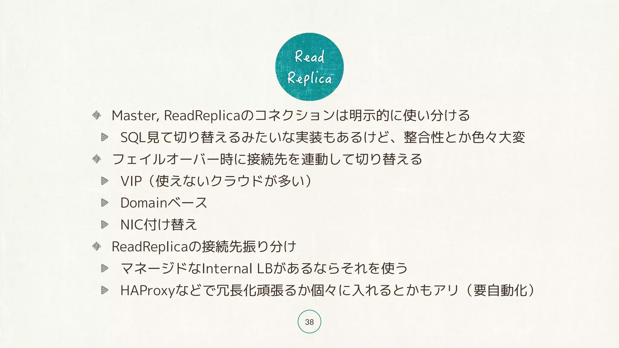 38
Master, ReadReplicaのコネクションは明示的に使い分ける
SQL見て切り替えるみたいな実装もあるけど、整合性とか色々大変
フェイルオーバー時に接続先を連動して切り替える
VIP（使えないクラウドが多い）
Domainベース
NIC付け替え
ReadReplicaの接続先振り分け
マネージドなInternal LBがあるならそれを使う
HAProxyなどで冗長化頑張るか個々に入れるとかもアリ（要自動化）
 