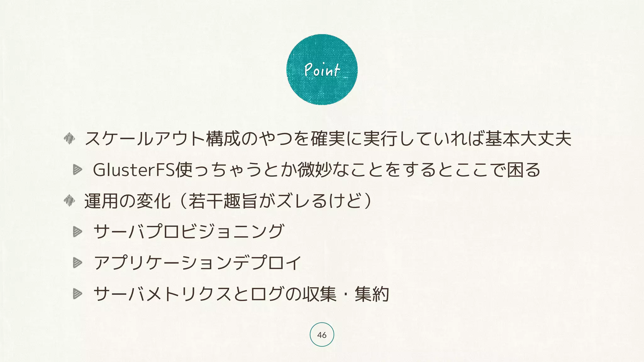 46
スケールアウト構成のやつを確実に実行していれば基本大丈夫
GlusterFS使っちゃうとか微妙なことをするとここで困る
運用の変化（若干趣旨がズレるけど）
サーバプロビジョニング
アプリケーションデプロイ
サーバメトリクスとログの収集・集約
 