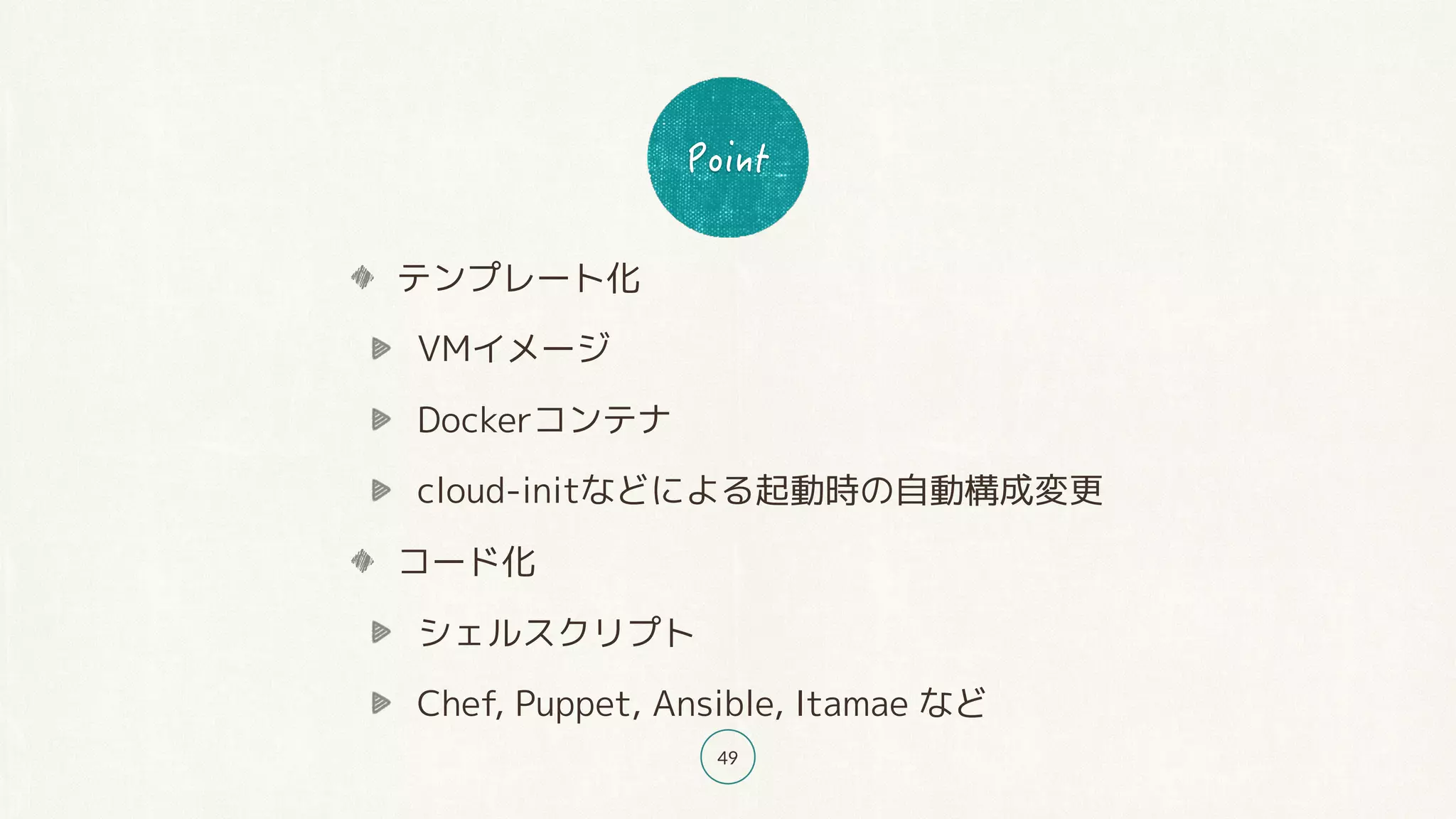49
テンプレート化
VMイメージ
Dockerコンテナ
cloud-initなどによる起動時の自動構成変更
コード化
シェルスクリプト
Chef, Puppet, Ansible, Itamae など
 