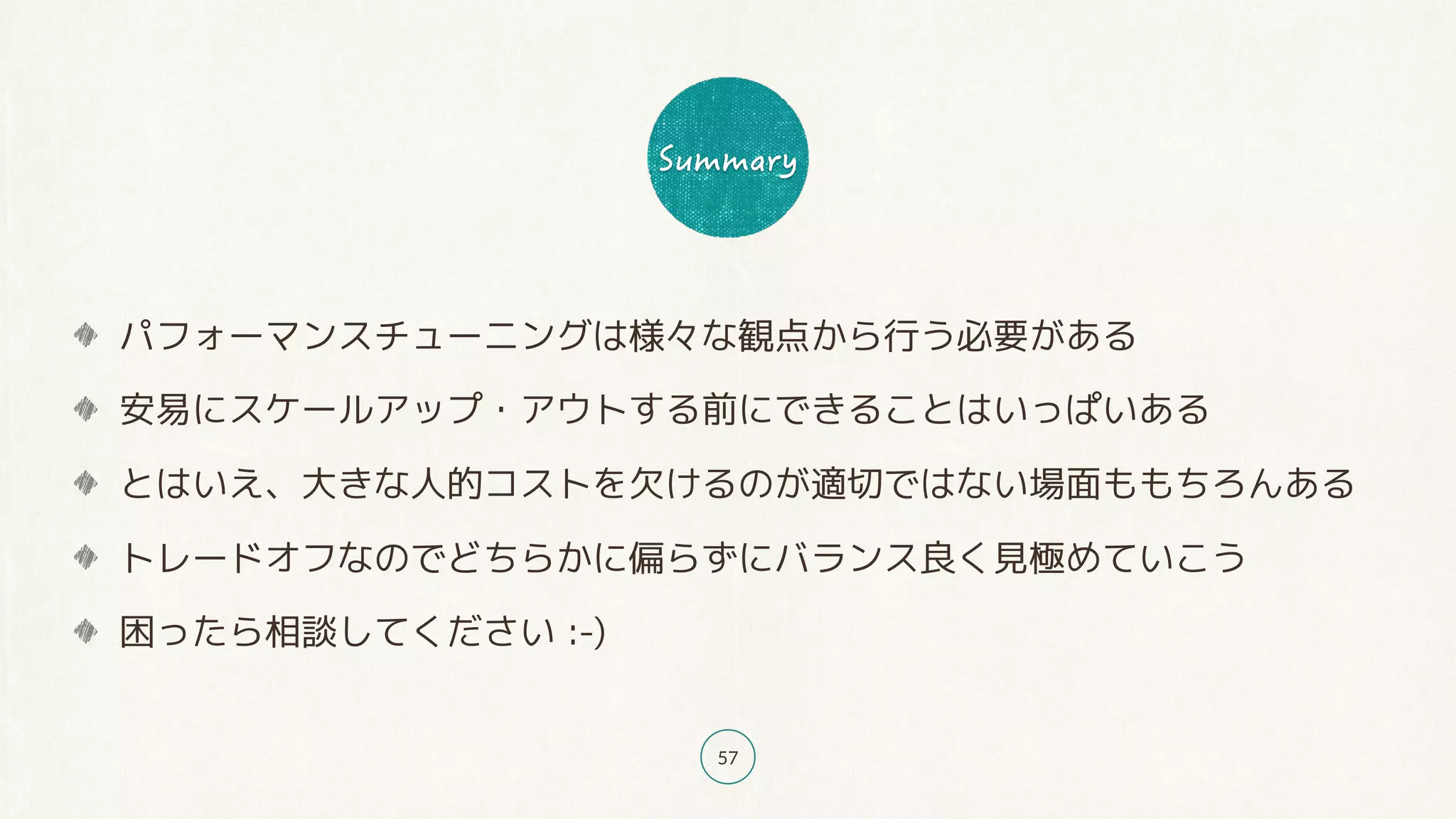 57
パフォーマンスチューニングは様々な観点から行う必要がある
安易にスケールアップ・アウトする前にできることはいっぱいある
とはいえ、大きな人的コストを欠けるのが適切ではない場面ももちろんある
トレードオフなのでどちらかに偏らずにバランス良く見極めていこう
困ったら相談してください :-)
 