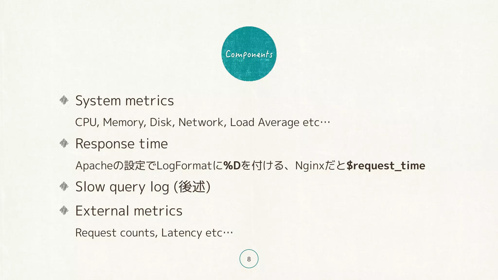 8
System metrics 
CPU, Memory, Disk, Network, Load Average etc…
Response time 
Apacheの設定でLogFormatに%Dを付ける、Nginxだと$request_time
Slow query log (後述)
External metrics 
Request counts, Latency etc…
 