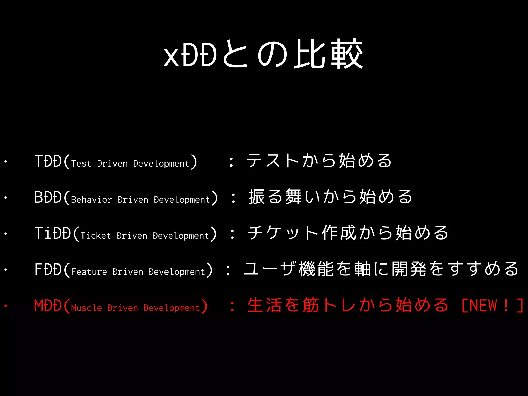 xDDとの比較
• TDD(Test Driven Development) : テストから始める
• BDD(Behavior Driven Development) : 振る舞いから始める
• TiDD(Ticket Driven Development) : チケット作成から始める
• FDD(Feature Driven Development) : ユーザ機能を軸に開発をすすめる
• MDD(Muscle Driven Development) : 生活を筋トレから始める [NEW！]
 