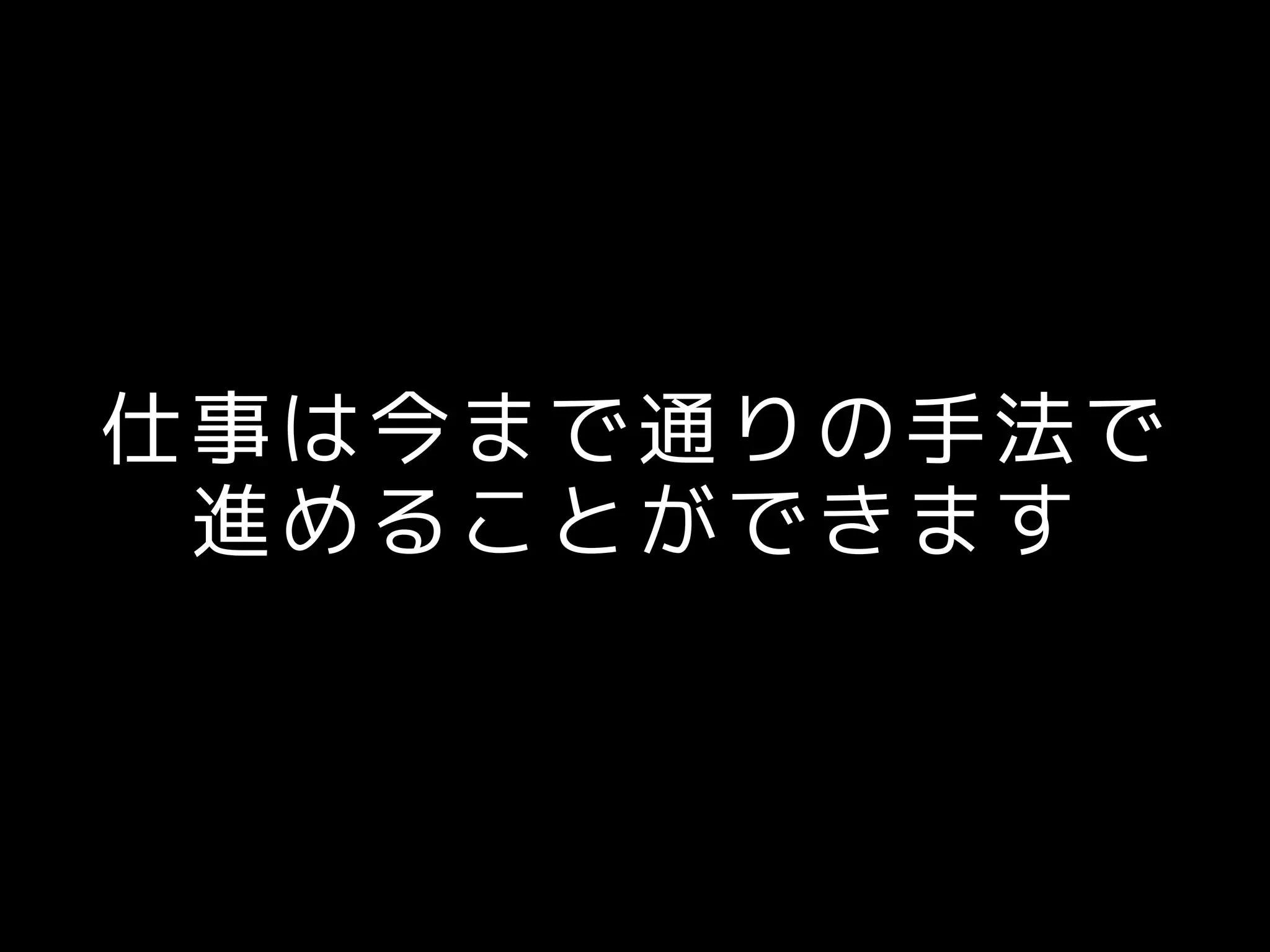 仕事は今まで通りの手法で
進めることができます
 