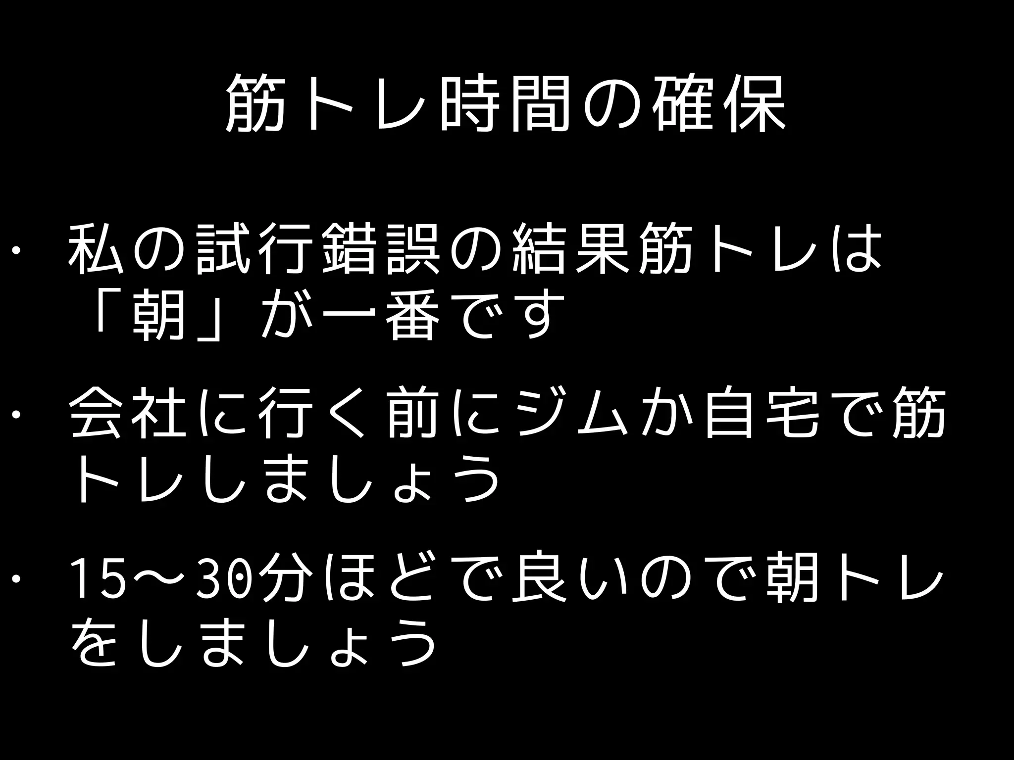 筋トレ時間の確保
• 私の試行錯誤の結果筋トレは
「朝」が一番です
• 会社に行く前にジムか自宅で筋
トレしましょう
• 15〜30分ほどで良いので朝トレ
をしましょう
 