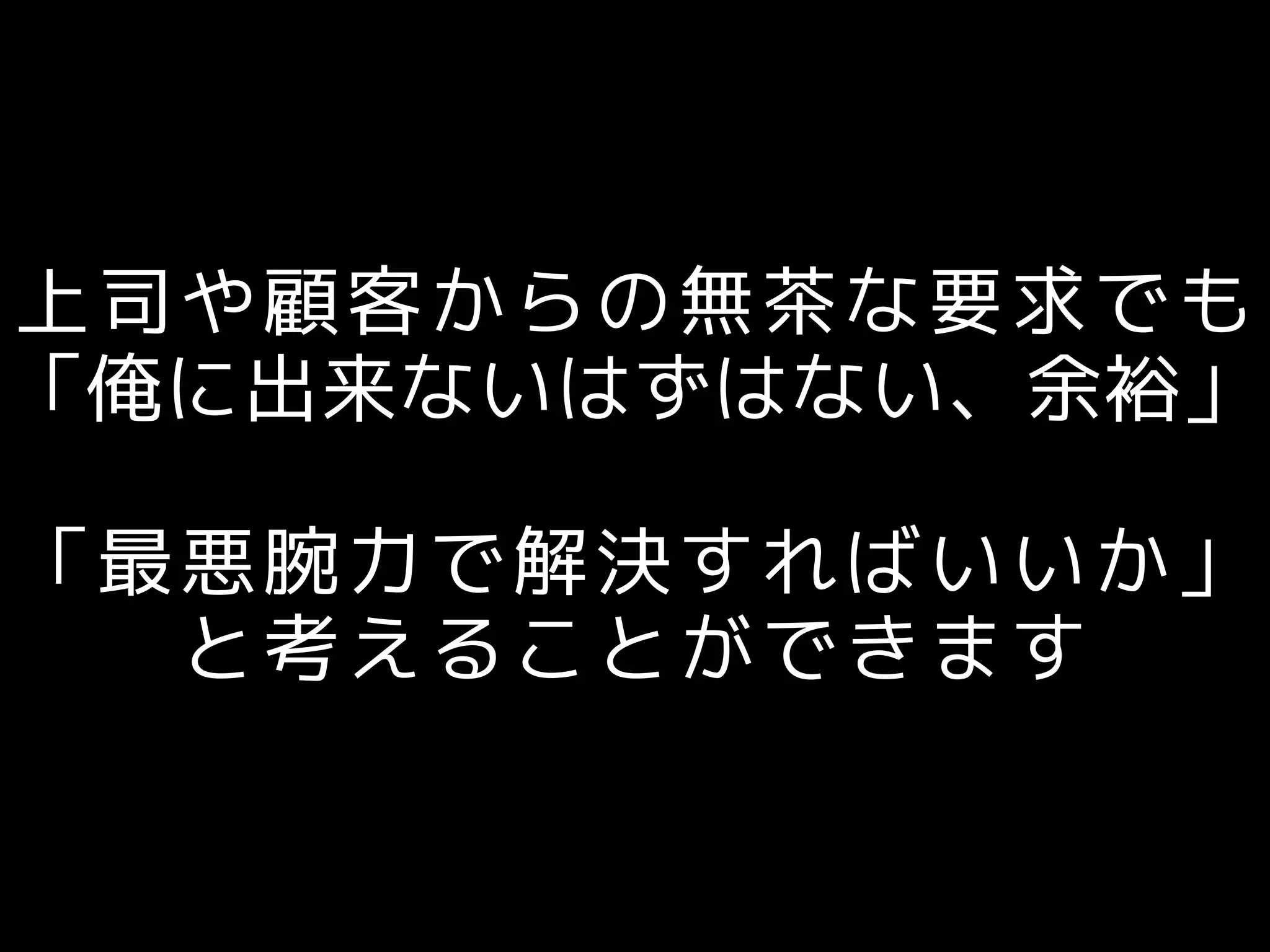 上司や顧客からの無茶な要求でも
「俺に出来ないはずはない、余裕」
「最悪腕力で解決すればいいか」
と考えることができます
 