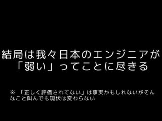 結局は我々日本のエンジニアが
「弱い」ってことに尽きる
※ 「正しく評価されてない」は事実かもしれないがそん
なこと叫んでも現状は変わらない
 