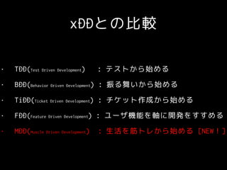 xDDとの比較
• TDD(Test Driven Development) : テストから始める
• BDD(Behavior Driven Development) : 振る舞いから始める
• TiDD(Ticket Driven Development) : チケット作成から始める
• FDD(Feature Driven Development) : ユーザ機能を軸に開発をすすめる
• MDD(Muscle Driven Development) : 生活を筋トレから始める [NEW！]
 