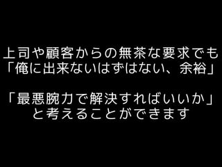 上司や顧客からの無茶な要求でも
「俺に出来ないはずはない、余裕」
「最悪腕力で解決すればいいか」
と考えることができます
 