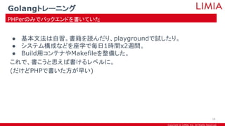 Copyright © LIMIA, Inc. All Rights Reserved.
● 基本文法は自習。書籍を読んだり、playgroundで試したり。
● システム構成などを座学で毎日1時間x2週間。
● Build用コンテナやMakefileを整備した。
これで、書こうと思えば書けるレベルに。
(だけどPHPで書いた方が早い)
Golangトレーニング
PHPerのみでバックエンドを書いていた
14
 
