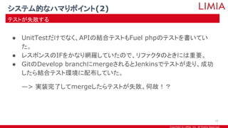 Copyright © LIMIA, Inc. All Rights Reserved.
● UnitTestだけでなく、APIの結合テストもFuel phpのテストを書いてい
た。
● レスポンスのIFをかなり網羅していたので、リファクタのときには重要。
● GitのDevelop branchにmergeされるとJenkinsでテストが走り、成功
したら結合テスト環境に配布していた。
—> 実装完了してmergeしたらテストが失敗。何故！？
システム的なハマりポイント(2)
テストが失敗する
15
 