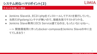 Copyright © LIMIA, Inc. All Rights Reserved.
● Jenkins Slaveは、EC2にphpをインストールしてテストを実行していた。
● 当然だがgolangコンテナが無いので、接続失敗でテストがコケる。
● Jenkins Slave専用にECS Service建てるのは、もったいないよねー。
—> 開発環境用に作ったdocker-composeをJenkins Slaveの中に立
ててしまおう！
システム的なハマりポイント(2)
テストが失敗した理由
16
 
