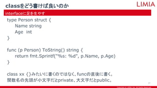 Copyright © LIMIA, Inc. All Rights Reserved.
type Person struct {
Name string
Age int
}
func (p Person) ToString() string {
return fmt.Sprintf("%s: %d", p.Name, p.Age)
}
class xx {}みたいに書くのではなく、funcの直後に書く。
関数名の先頭が小文字だとprivate、大文字だとpublic。
classをどう書けば良いのか
interfaceに足を生やす
27
 