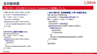 Copyright © LIMIA, Inc. All Rights Reserved.
// 単純に投げると、待たずに終わってしまう。
concurrent := make(chan struct{}, 5)
for i := start; i < end; i += step {
concurrent <- struct{}{}
go func(startAt uint64, endAt uint64) {
service.CreateByRange(startAt, endAt)
}(i, i+step)
}
並列数制限
こういうケースだと別ファイルにしてsystem()で起動していた。
28
// 当たり前だが、並列数制限して待つ必要がある。
var wg sync.WaitGroup
concurrent := make(chan struct{}, 5)
for i := start; i < end; i += step {
wg.Add(1)
concurrent <- struct{}{}
go func(startAt uint64, endAt uint64) {
defer func() {
wg.Done()
<-concurrent
}()
service.CreateByRange(startAt, endAt)
}(i, i+step)
}
wg.Wait()
// 待つだけだと、限界まで起動しちゃう。
var wg sync.WaitGroup
for i := start; i < end; i += step {
wg.Add(1)
go func(startAt uint64, endAt uint64) {
defer func() {
wg.Done()
}()
service.CreateByRange(startAt, endAt)
}(i, i+step)
}
wg.Wait()
 