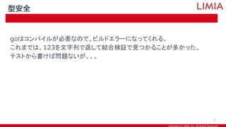 Copyright © LIMIA, Inc. All Rights Reserved.
goはコンパイルが必要なので、ビルドエラーになってくれる。
これまでは、123を文字列で返して結合検証で見つかることが多かった。
テストから書けば問題ないが。。。
型安全
31
 