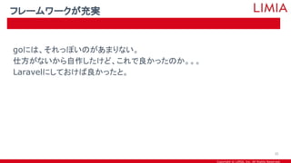 Copyright © LIMIA, Inc. All Rights Reserved.
goには、それっぽいのがあまりない。
仕方がないから自作したけど、これで良かったのか。。。
Laravelにしておけば良かったと。
フレームワークが充実
35
 