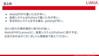 Copyright © LIMIA, Inc. All Rights Reserved.
● WebはPHPで書いた方が早い。
● 推薦システムはPythonで書いた方が早い。
● 安定的なシステムを作る場合、golangが早い。
当たり前だが適材適所に使うのが良い。
WebはPHP(Laravel)に、推薦システムはPythonに戻す予定。
お気付きの点がございましたら懇親会で教えてください。
まとめ
38
 
