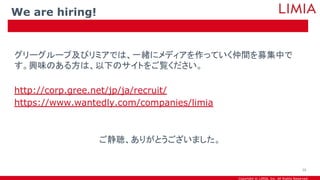 Copyright © LIMIA, Inc. All Rights Reserved.
グリーグループ及びリミアでは、一緒にメディアを作っていく仲間を募集中で
す。興味のある方は、以下のサイトをご覧ください。
http://corp.gree.net/jp/ja/recruit/
https://www.wantedly.com/companies/limia
ご静聴、ありがとうございました。
We are hiring!
39
 
