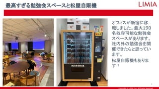 Copyright © LIMIA, Inc. All Rights Reserved.
オフィスが新宿に移
転しました。最大190
名収容可能な勉強会
スペースがあります。
社内外の勉強会を開
催できたらと思ってい
ます。
松屋自販機もありま
す！
最高すぎる勉強会スペースと松屋自販機
4
 