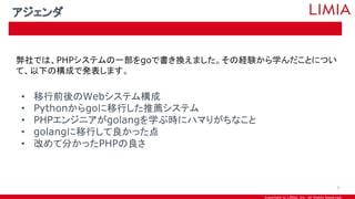 Copyright © LIMIA, Inc. All Rights Reserved.
弊社では、PHPシステムの一部をgoで書き換えました。その経験から学んだことについ
て、以下の構成で発表します。
• 移行前後のWebシステム構成
• Pythonからgoに移行した推薦システム
• PHPエンジニアがgolangを学ぶ時にハマりがちなこと
• golangに移行して良かった点
• 改めて分かったPHPの良さ
アジェンダ
5
 