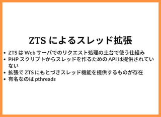 ZTS によるスレッド拡張
ZTS はWeb サーバでのリクエスト処理の⼟台で使う仕組み
PHP スクリプトからスレッドを作るためのAPI は提供されてい
ない
拡張でZTS にもとづきスレッド機能を提供するものが存在
有名なのはpthreads
 
