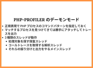 PHP-PROFILER のデーモンモード
正規表現でPHP プロセスのコマンドパターンを指定しておく
マッチするプロセスを⾒つけてきては勝⼿にアタッチしてトレー
スを出⼒
3 種類のスレッドが動作
処理対象を探す探査スレッド
コールトレースを...