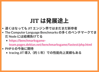 JIT は発展途上
速くはなってもJIT エンジン界ではまだまだ新参者
The Computer Language Benchmarks の多くのベンチマークでま
だNode には結構負けてる
PHP 8 の今後に期待
tracing JIT ...