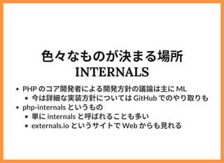 ⾊々なものが決まる場所
INTERNALS
PHP のコア開発者による開発⽅針の議論は主にML
今は詳細な実装⽅針についてはGitHub でのやり取りも
php-internals というもの
単にinternals と呼ばれることも多い
ex...