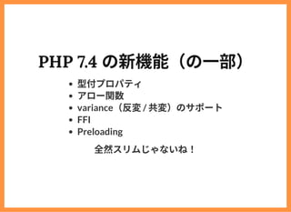 PHP 7.4 の新機能（の⼀部）
型付プロパティ
アロー関数
variance（反変/ 共変）のサポート
FFI
Preloading
全然スリムじゃないね！
 