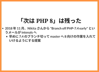 「次はPHP 8」は残った
2018 年11 ⽉、Nikita さんから"Branch off PHP-7.4 early" とい
うメールがintenals へ
早めに7.4 のブランチ切ってmaster へ8 向けの作業を⼊れて
いけるよう...