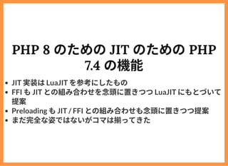PHP 8 のためのJIT のためのPHP
7.4 の機能
JIT 実装はLuaJIT を参考にしたもの
FFI もJIT との組み合わせを念頭に置きつつLuaJIT にもとづいて
提案
Preloading もJIT / FFI との組み合わ...