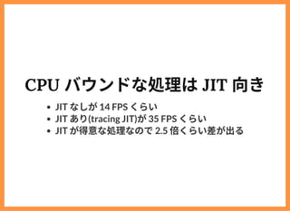 CPU バウンドな処理はJIT 向き
JIT なしが14 FPS くらい
JIT あり(tracing JIT)が35 FPS くらい
JIT が得意な処理なので2.5 倍くらい差が出る
 