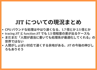 JIT についての現況まとめ
CPU バウンドな処理はやはり速くなる、1.7 倍とか2.5 倍とか
tracing JIT とfunction JIT でも1.5 倍程度の差が出るケースも
まだまだ「⼈間が適当に書いても処理系が最適化してくれる...